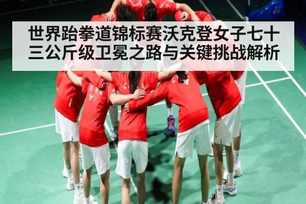 世界跆拳道锦标赛沃克登女子七十三公斤级卫冕之路与关键挑战解析
