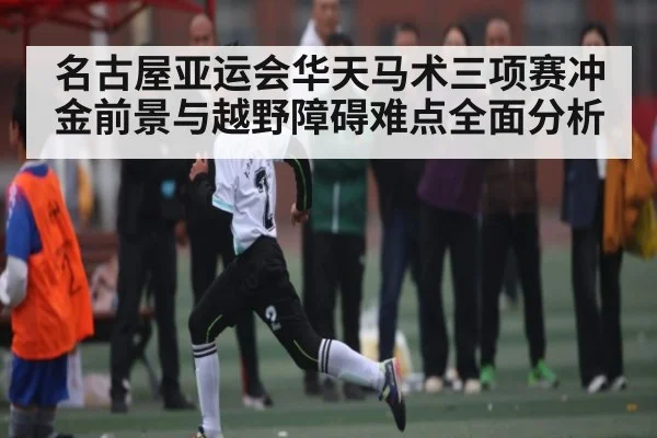 名古屋亚运会华天马术三项赛冲金前景与越野障碍难点全面分析