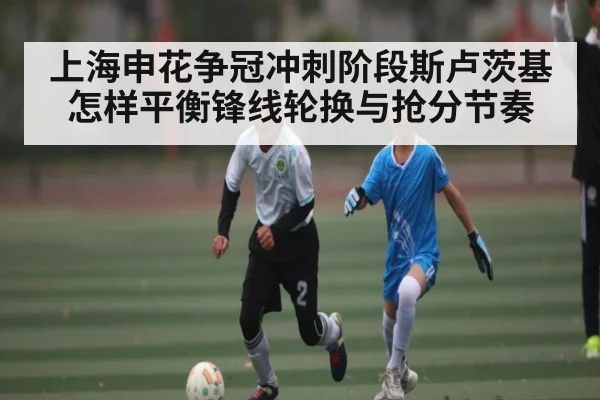 上海申花争冠冲刺阶段斯卢茨基怎样平衡锋线轮换与抢分节奏